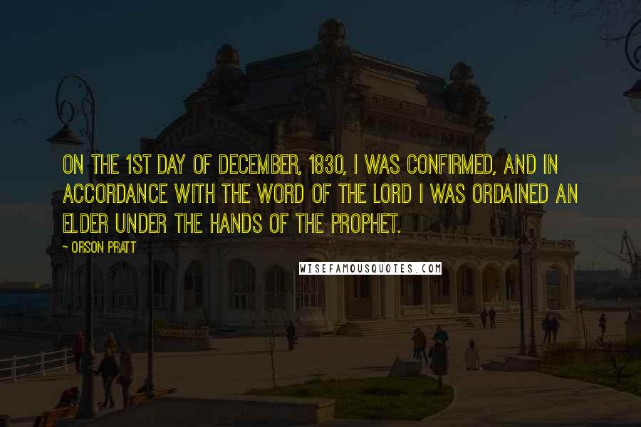 Orson Pratt Quotes: On the 1st day of December, 1830, I was confirmed, and in accordance with the word of the Lord I was ordained an Elder under the hands of the Prophet.