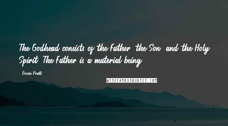 Orson Pratt Quotes: The Godhead consists of the Father, the Son, and the Holy Spirit. The Father is a material being.
