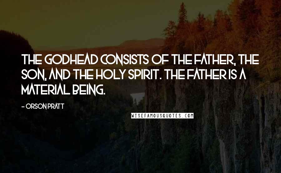Orson Pratt Quotes: The Godhead consists of the Father, the Son, and the Holy Spirit. The Father is a material being.