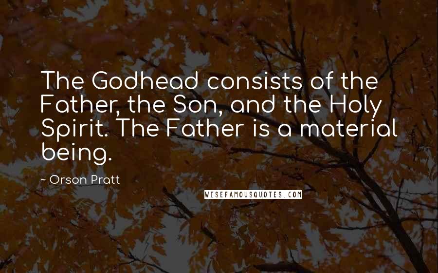 Orson Pratt Quotes: The Godhead consists of the Father, the Son, and the Holy Spirit. The Father is a material being.