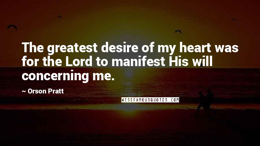 Orson Pratt Quotes: The greatest desire of my heart was for the Lord to manifest His will concerning me.