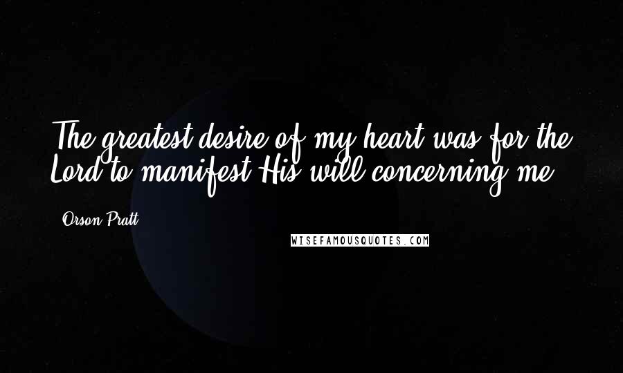 Orson Pratt Quotes: The greatest desire of my heart was for the Lord to manifest His will concerning me.