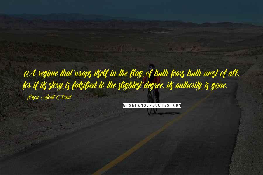 Orson Scott Card Quotes: A regime that wraps itself in the flag of truth fears truth most of all, for if its story is falsified to the slightest degree, its authority is gone.