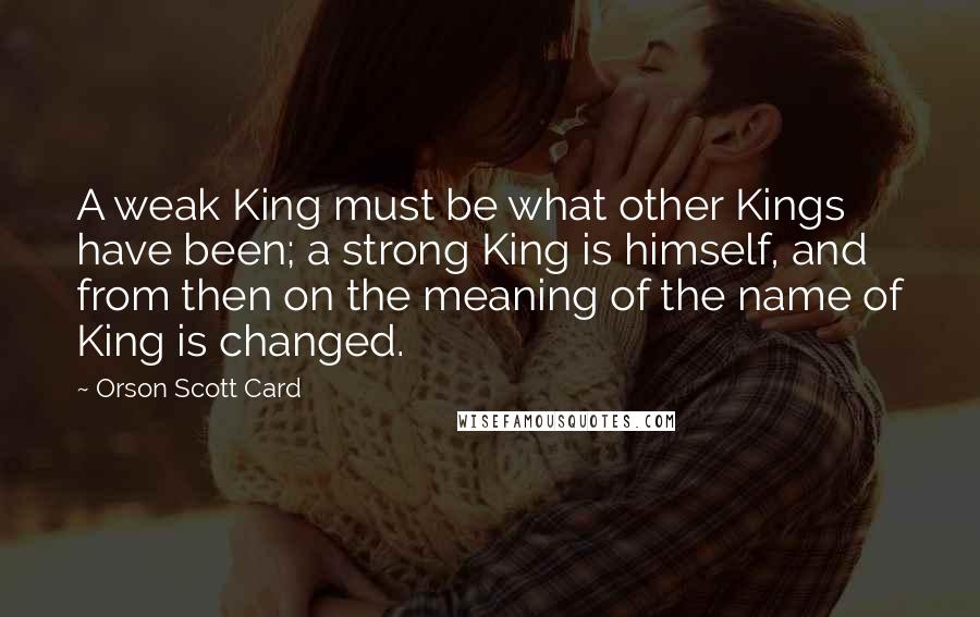 Orson Scott Card Quotes: A weak King must be what other Kings have been; a strong King is himself, and from then on the meaning of the name of King is changed.