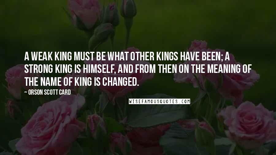 Orson Scott Card Quotes: A weak King must be what other Kings have been; a strong King is himself, and from then on the meaning of the name of King is changed.