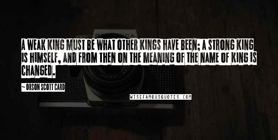 Orson Scott Card Quotes: A weak King must be what other Kings have been; a strong King is himself, and from then on the meaning of the name of King is changed.