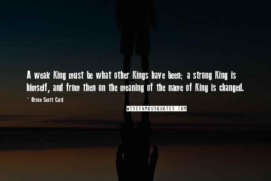 Orson Scott Card Quotes: A weak King must be what other Kings have been; a strong King is himself, and from then on the meaning of the name of King is changed.