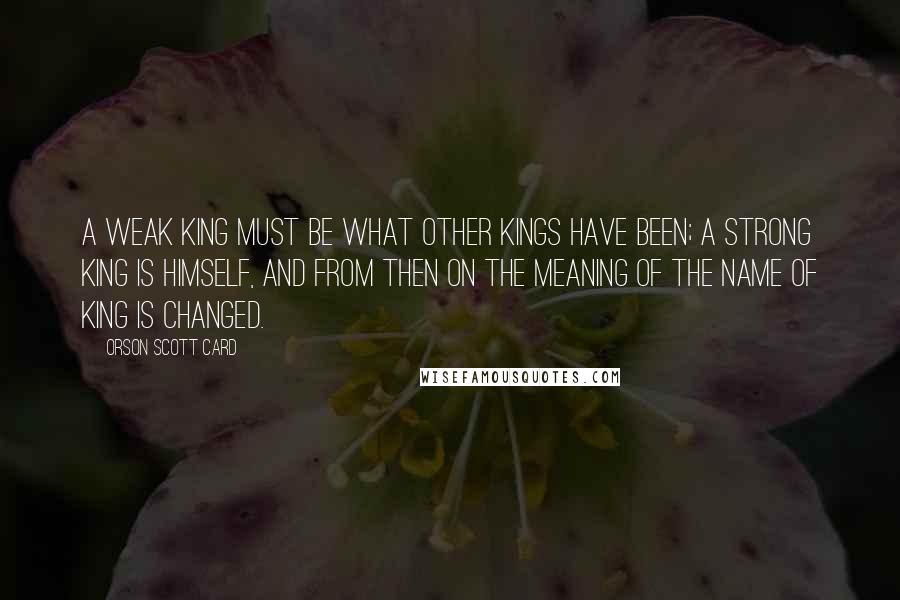 Orson Scott Card Quotes: A weak King must be what other Kings have been; a strong King is himself, and from then on the meaning of the name of King is changed.