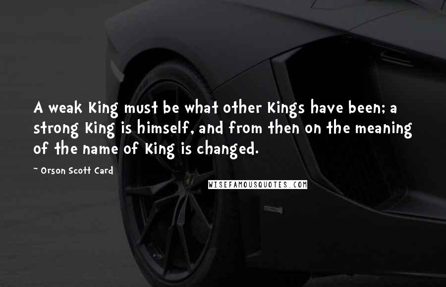 Orson Scott Card Quotes: A weak King must be what other Kings have been; a strong King is himself, and from then on the meaning of the name of King is changed.