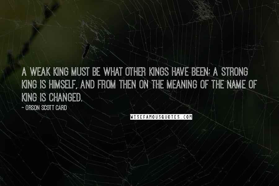 Orson Scott Card Quotes: A weak King must be what other Kings have been; a strong King is himself, and from then on the meaning of the name of King is changed.