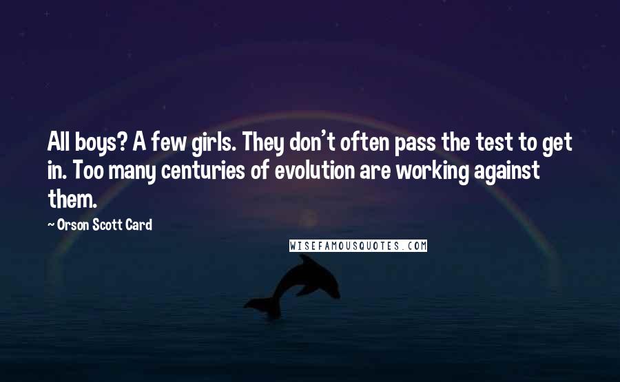 Orson Scott Card Quotes: All boys? A few girls. They don't often pass the test to get in. Too many centuries of evolution are working against them.