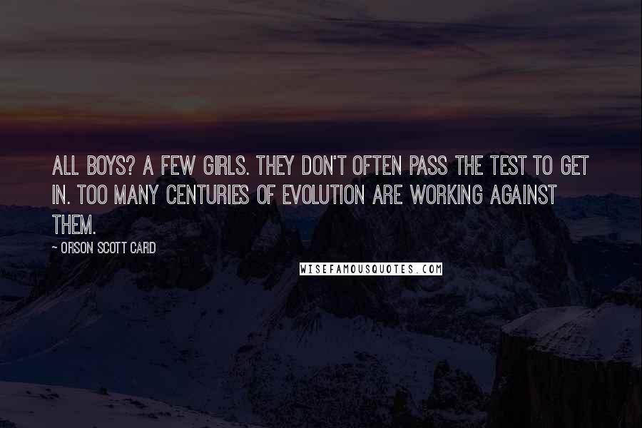 Orson Scott Card Quotes: All boys? A few girls. They don't often pass the test to get in. Too many centuries of evolution are working against them.