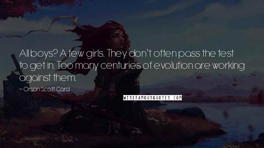 Orson Scott Card Quotes: All boys? A few girls. They don't often pass the test to get in. Too many centuries of evolution are working against them.