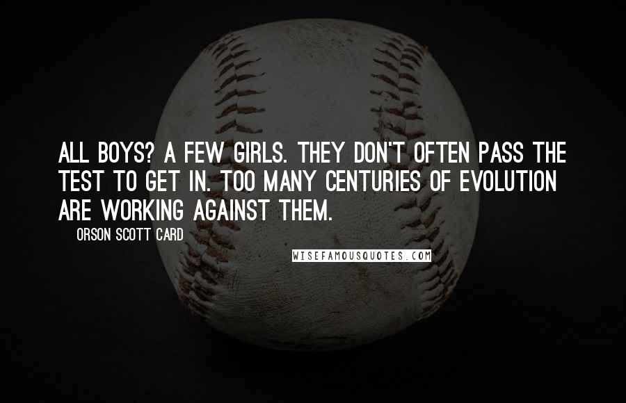 Orson Scott Card Quotes: All boys? A few girls. They don't often pass the test to get in. Too many centuries of evolution are working against them.