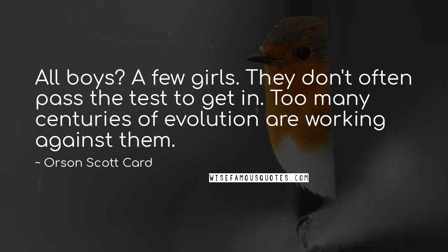 Orson Scott Card Quotes: All boys? A few girls. They don't often pass the test to get in. Too many centuries of evolution are working against them.
