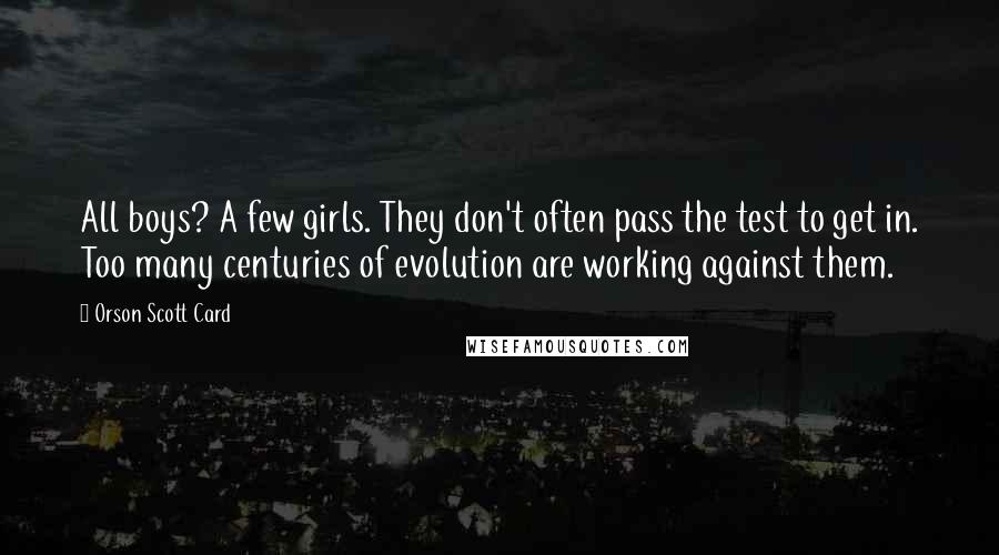 Orson Scott Card Quotes: All boys? A few girls. They don't often pass the test to get in. Too many centuries of evolution are working against them.