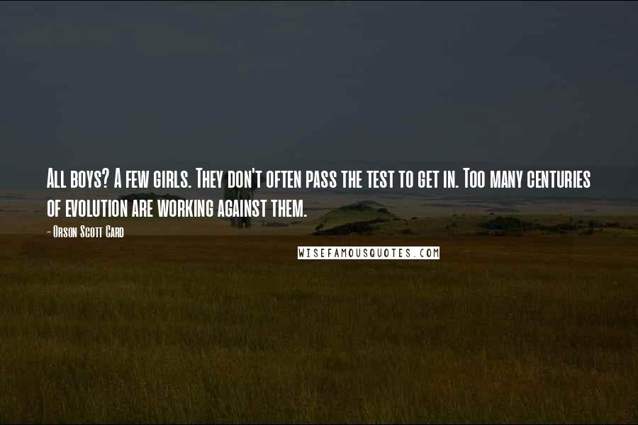 Orson Scott Card Quotes: All boys? A few girls. They don't often pass the test to get in. Too many centuries of evolution are working against them.