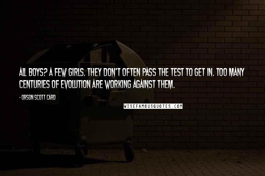 Orson Scott Card Quotes: All boys? A few girls. They don't often pass the test to get in. Too many centuries of evolution are working against them.