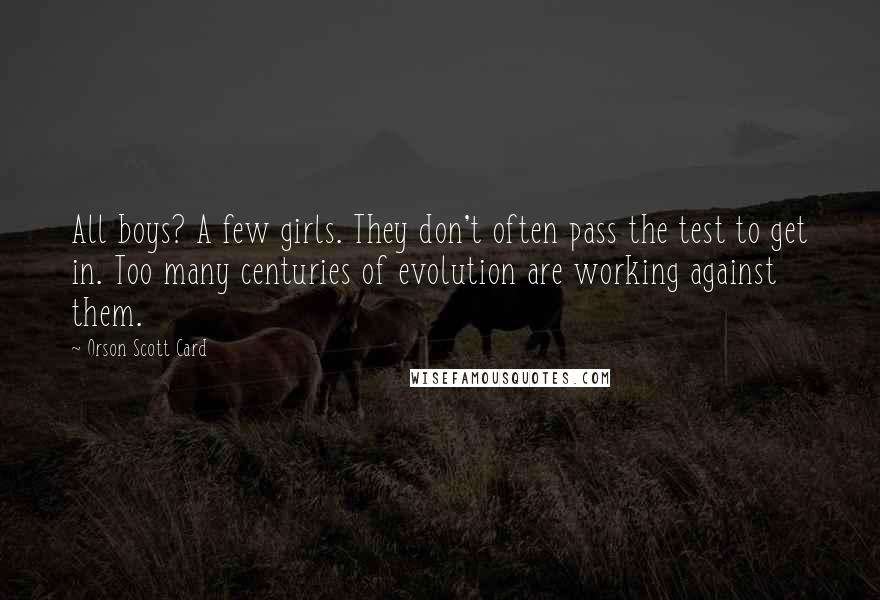 Orson Scott Card Quotes: All boys? A few girls. They don't often pass the test to get in. Too many centuries of evolution are working against them.