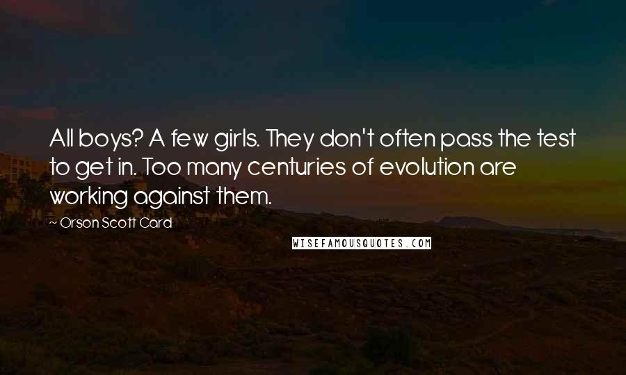 Orson Scott Card Quotes: All boys? A few girls. They don't often pass the test to get in. Too many centuries of evolution are working against them.