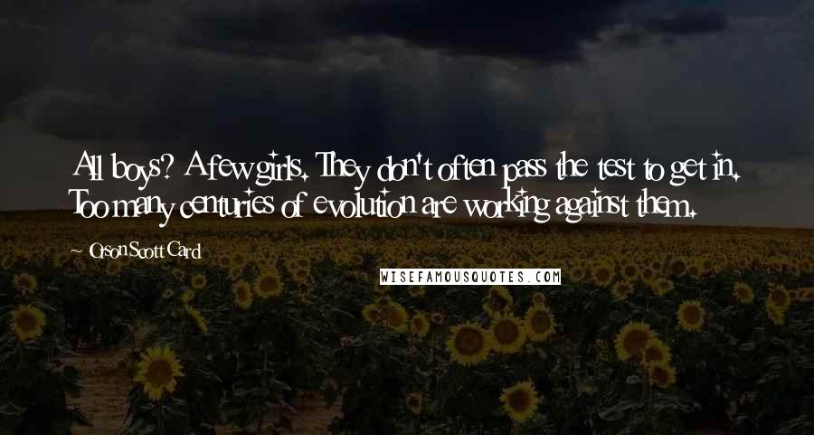 Orson Scott Card Quotes: All boys? A few girls. They don't often pass the test to get in. Too many centuries of evolution are working against them.