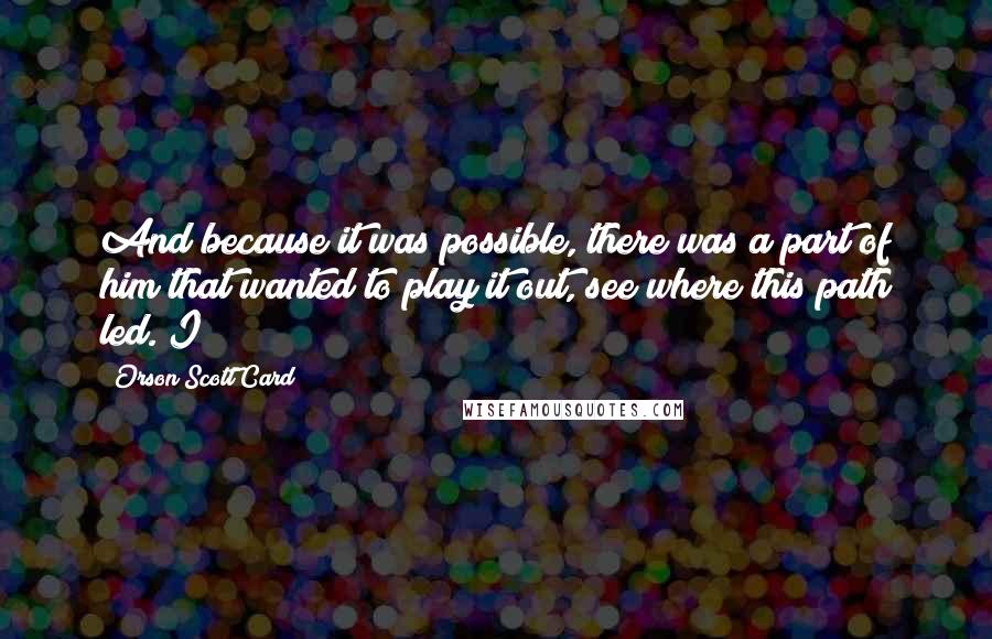 Orson Scott Card Quotes: And because it was possible, there was a part of him that wanted to play it out, see where this path led. I