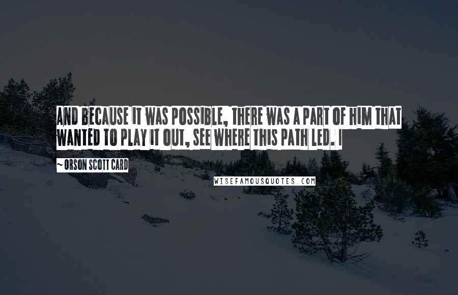 Orson Scott Card Quotes: And because it was possible, there was a part of him that wanted to play it out, see where this path led. I