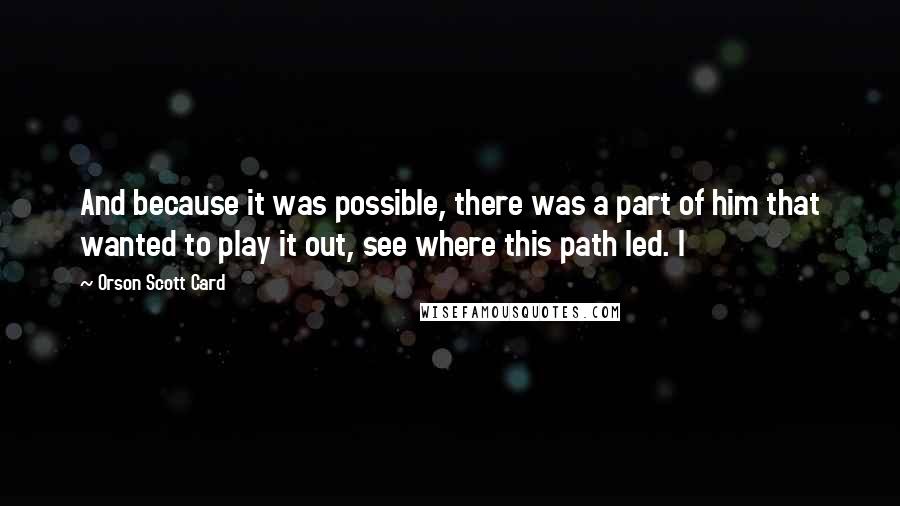 Orson Scott Card Quotes: And because it was possible, there was a part of him that wanted to play it out, see where this path led. I