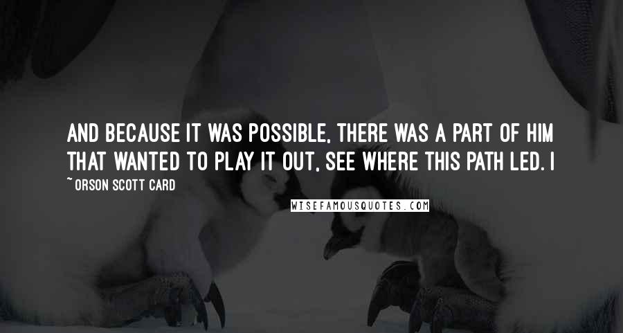 Orson Scott Card Quotes: And because it was possible, there was a part of him that wanted to play it out, see where this path led. I