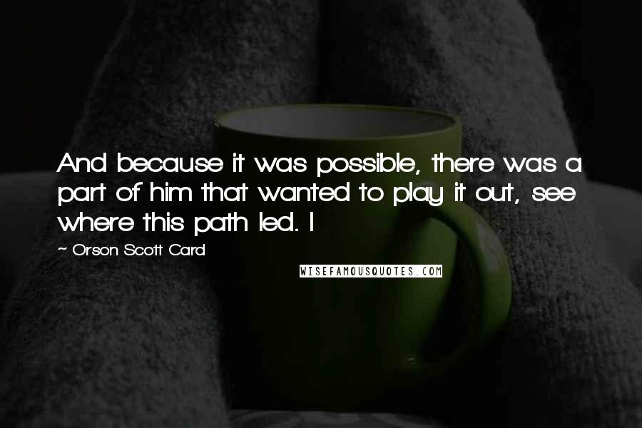 Orson Scott Card Quotes: And because it was possible, there was a part of him that wanted to play it out, see where this path led. I