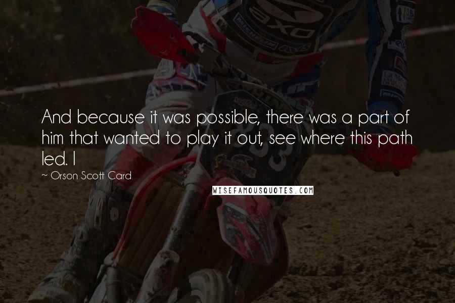 Orson Scott Card Quotes: And because it was possible, there was a part of him that wanted to play it out, see where this path led. I