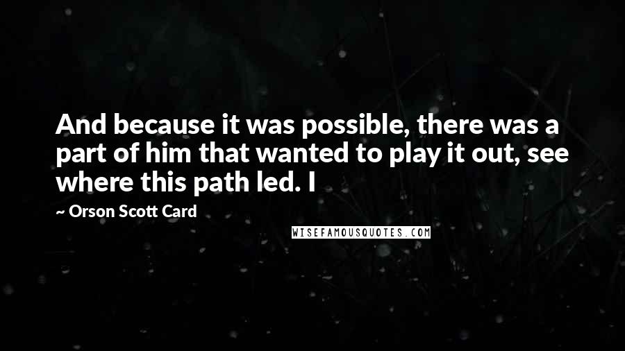 Orson Scott Card Quotes: And because it was possible, there was a part of him that wanted to play it out, see where this path led. I