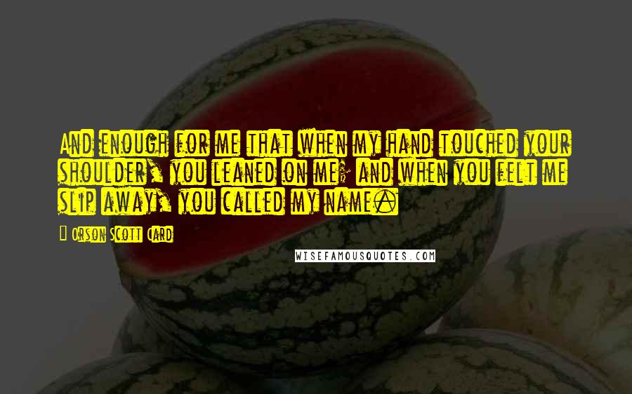 Orson Scott Card Quotes: And enough for me that when my hand touched your shoulder, you leaned on me; and when you felt me slip away, you called my name.