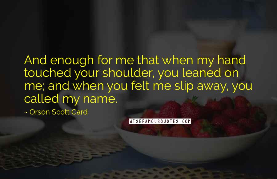 Orson Scott Card Quotes: And enough for me that when my hand touched your shoulder, you leaned on me; and when you felt me slip away, you called my name.