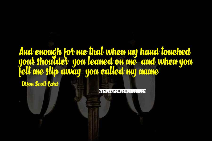 Orson Scott Card Quotes: And enough for me that when my hand touched your shoulder, you leaned on me; and when you felt me slip away, you called my name.