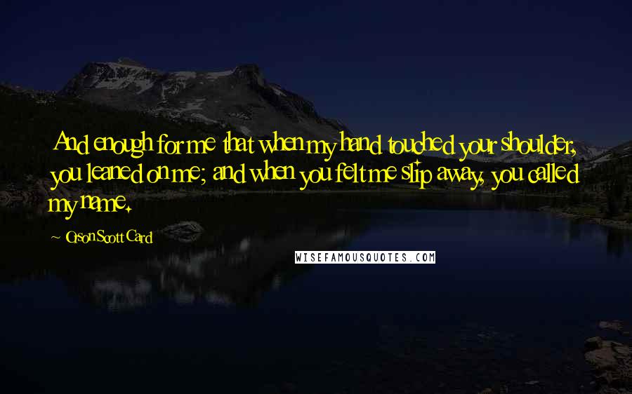 Orson Scott Card Quotes: And enough for me that when my hand touched your shoulder, you leaned on me; and when you felt me slip away, you called my name.