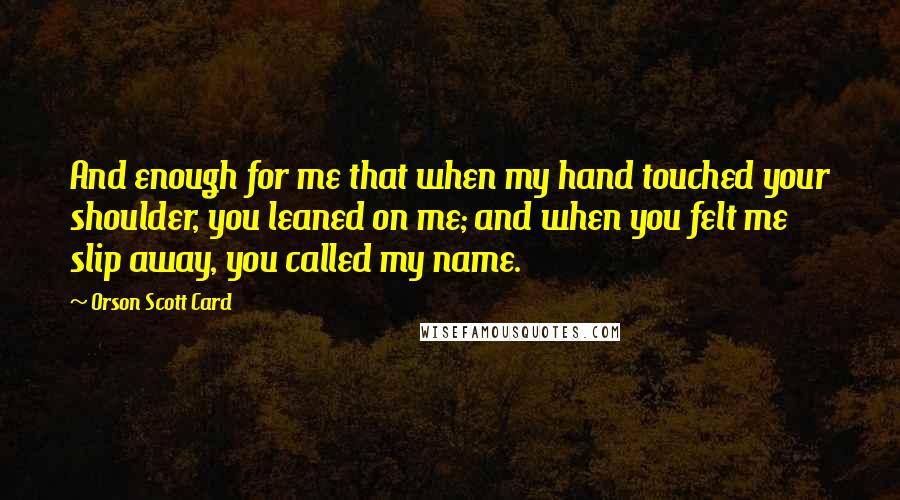 Orson Scott Card Quotes: And enough for me that when my hand touched your shoulder, you leaned on me; and when you felt me slip away, you called my name.