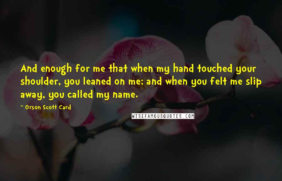 Orson Scott Card Quotes: And enough for me that when my hand touched your shoulder, you leaned on me; and when you felt me slip away, you called my name.