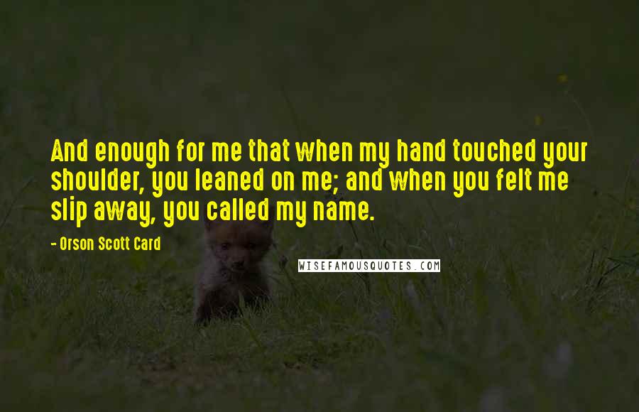 Orson Scott Card Quotes: And enough for me that when my hand touched your shoulder, you leaned on me; and when you felt me slip away, you called my name.