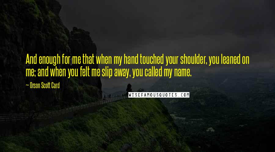 Orson Scott Card Quotes: And enough for me that when my hand touched your shoulder, you leaned on me; and when you felt me slip away, you called my name.