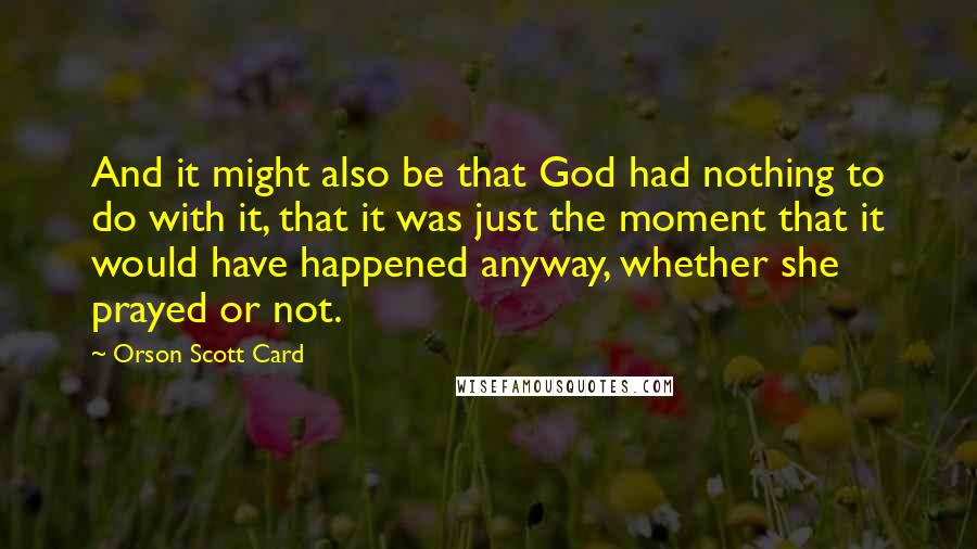 Orson Scott Card Quotes: And it might also be that God had nothing to do with it, that it was just the moment that it would have happened anyway, whether she prayed or not.