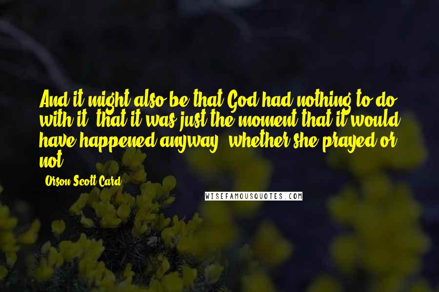 Orson Scott Card Quotes: And it might also be that God had nothing to do with it, that it was just the moment that it would have happened anyway, whether she prayed or not.