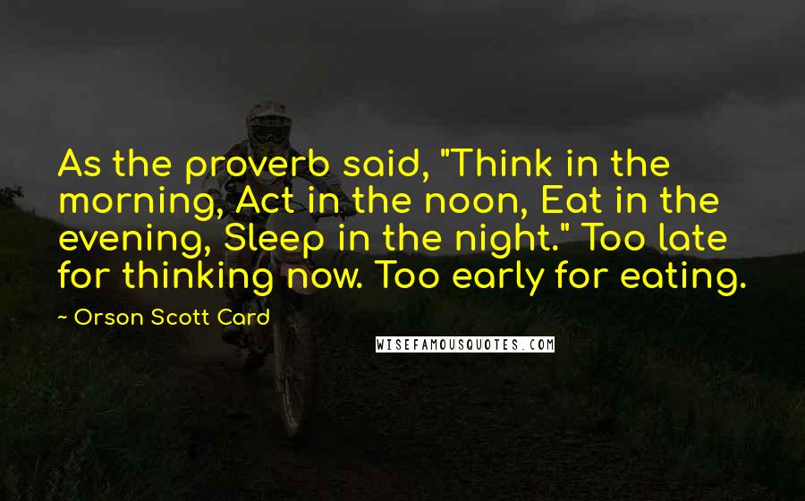 Orson Scott Card Quotes: As the proverb said, "Think in the morning, Act in the noon, Eat in the evening, Sleep in the night." Too late for thinking now. Too early for eating.