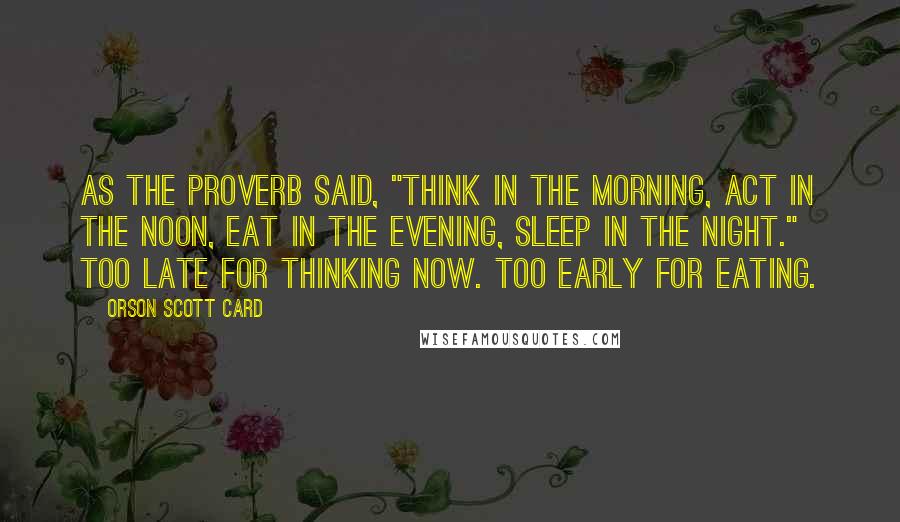 Orson Scott Card Quotes: As the proverb said, "Think in the morning, Act in the noon, Eat in the evening, Sleep in the night." Too late for thinking now. Too early for eating.