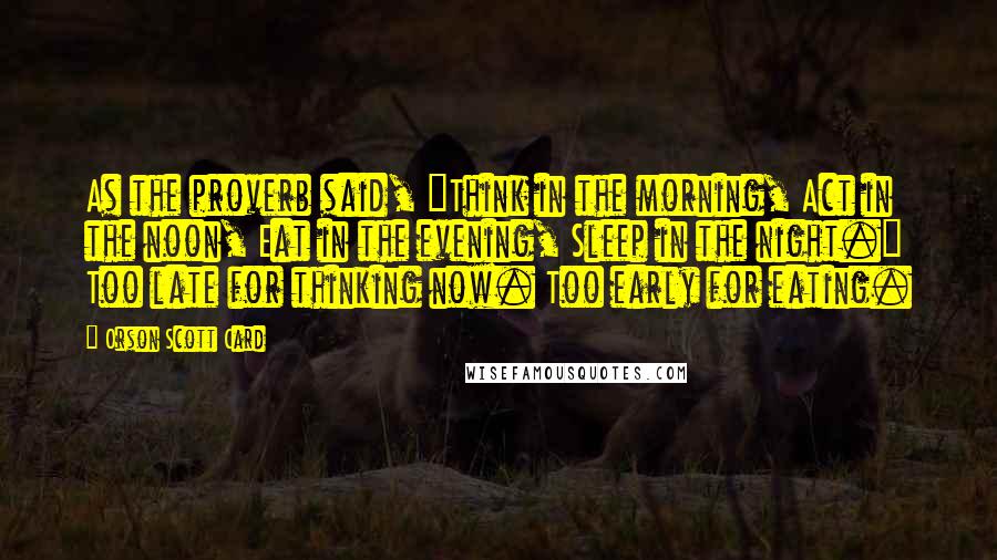 Orson Scott Card Quotes: As the proverb said, "Think in the morning, Act in the noon, Eat in the evening, Sleep in the night." Too late for thinking now. Too early for eating.