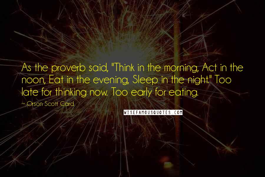 Orson Scott Card Quotes: As the proverb said, "Think in the morning, Act in the noon, Eat in the evening, Sleep in the night." Too late for thinking now. Too early for eating.