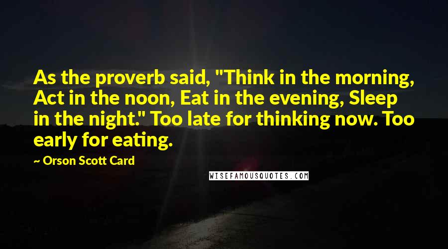 Orson Scott Card Quotes: As the proverb said, "Think in the morning, Act in the noon, Eat in the evening, Sleep in the night." Too late for thinking now. Too early for eating.