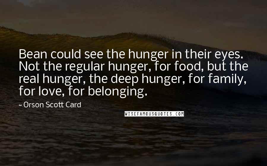Orson Scott Card Quotes: Bean could see the hunger in their eyes. Not the regular hunger, for food, but the real hunger, the deep hunger, for family, for love, for belonging.