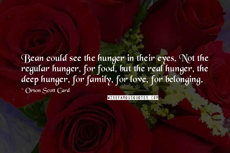 Orson Scott Card Quotes: Bean could see the hunger in their eyes. Not the regular hunger, for food, but the real hunger, the deep hunger, for family, for love, for belonging.