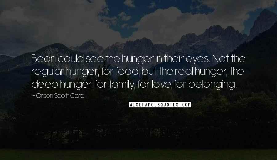 Orson Scott Card Quotes: Bean could see the hunger in their eyes. Not the regular hunger, for food, but the real hunger, the deep hunger, for family, for love, for belonging.